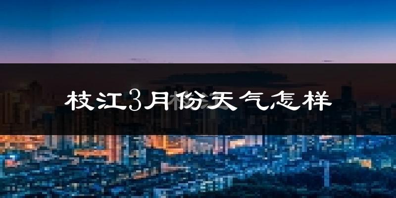 枝江市3月份天气如何?冷热情况怎么样?