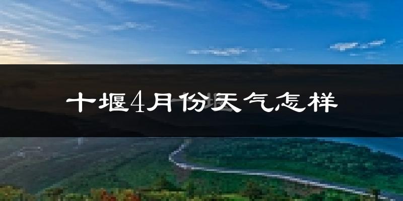 十堰市4月份天气如何?冷热情况怎么样?
