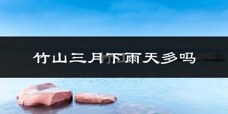 竹山三月下雨天多吗?竹山3月份降雨量多少?