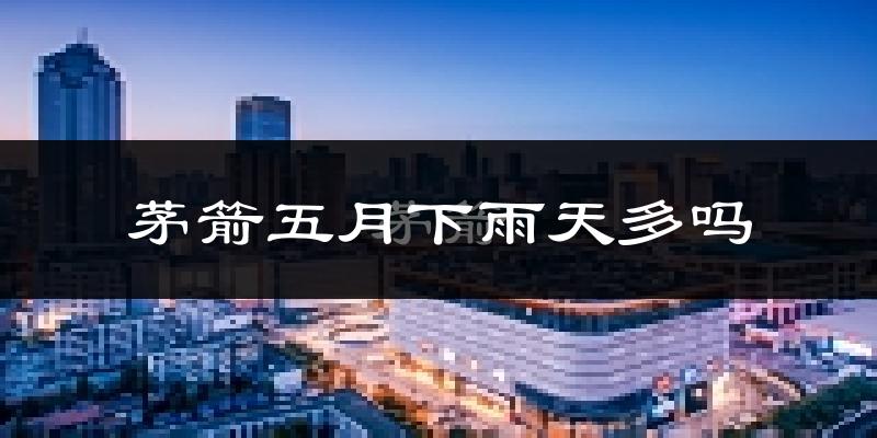 茅箭五月下雨天多吗?茅箭5月份降雨量多少?