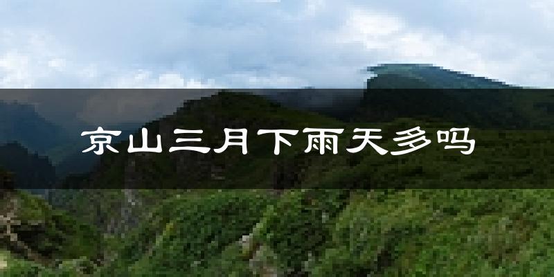 京山三月下雨天多吗?京山3月份降雨量多少?