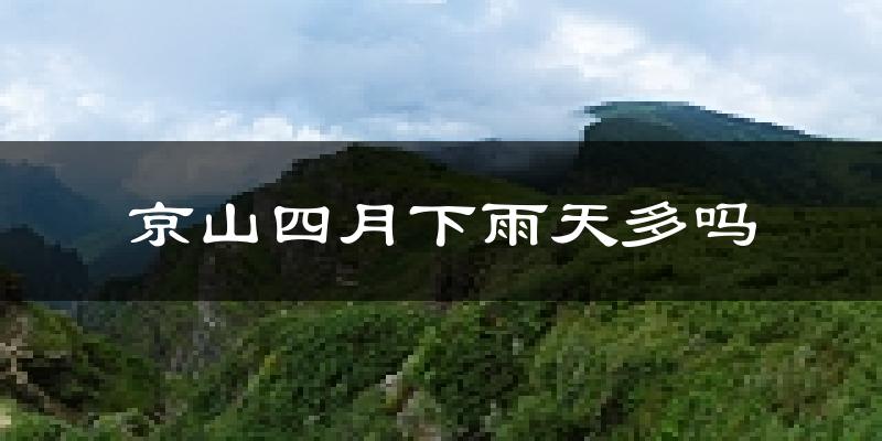 京山四月下雨天多吗?京山4月份降雨量多少?