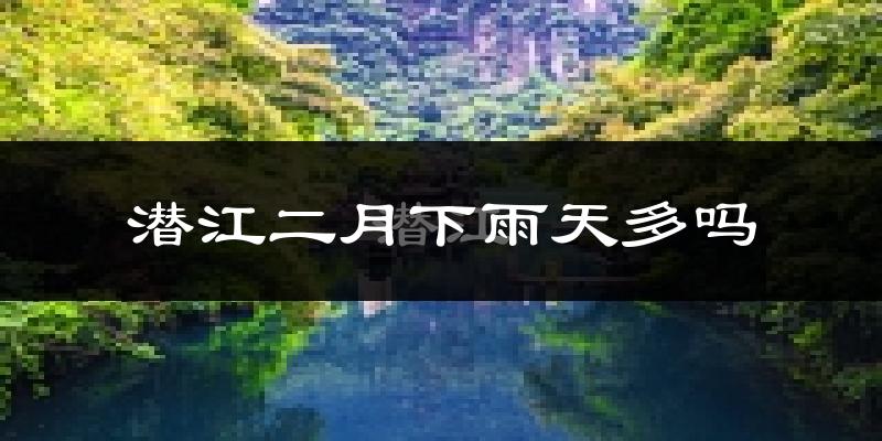 潜江二月下雨天多吗?潜江2月份降雨量多少?