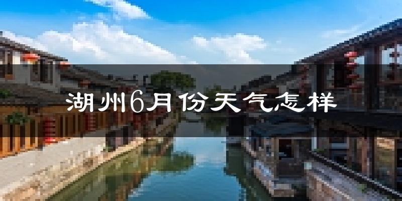 湖州6月份天气如何?很热吗?历史数据告诉你答案
