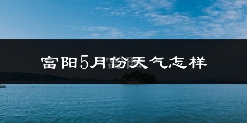富阳5月份天气怎样?富阳五月冷不冷?