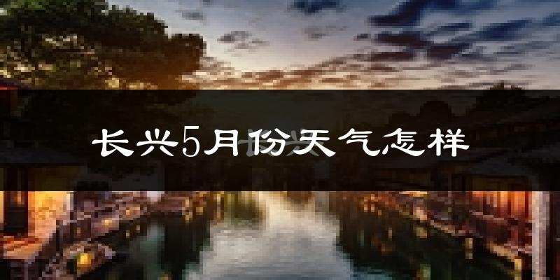 长兴县5月份天气如何?会很热吗?
