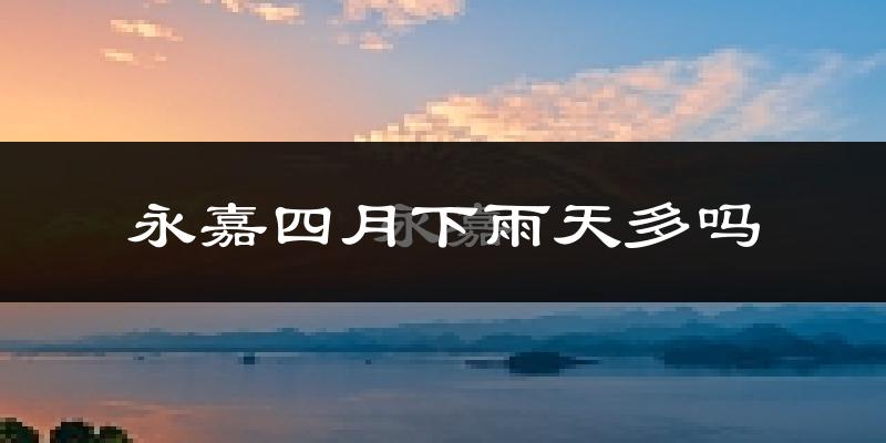 永嘉四月下雨天多吗?永嘉4月份降雨量多少?
