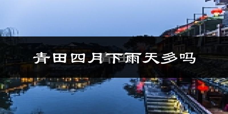 青田四月下雨天多吗?青田4月份降雨量多少?