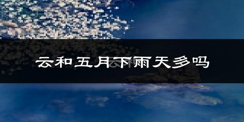云和五月下雨天多吗?云和5月份降雨量多少?
