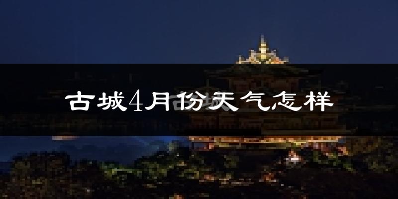 古城4月份天气怎样?古城四月冷吗?