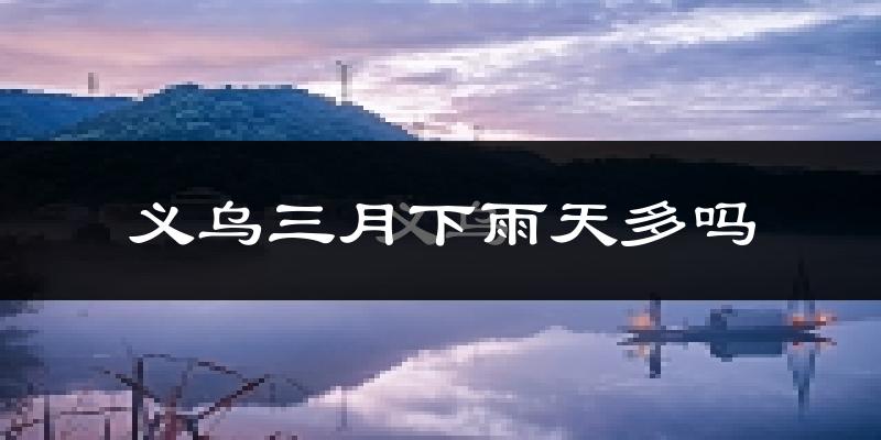义乌三月下雨天多吗?义乌3月份降雨量多少?