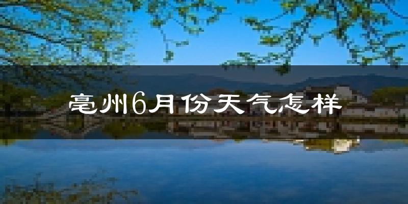 亳州6月份天气如何?很热吗?