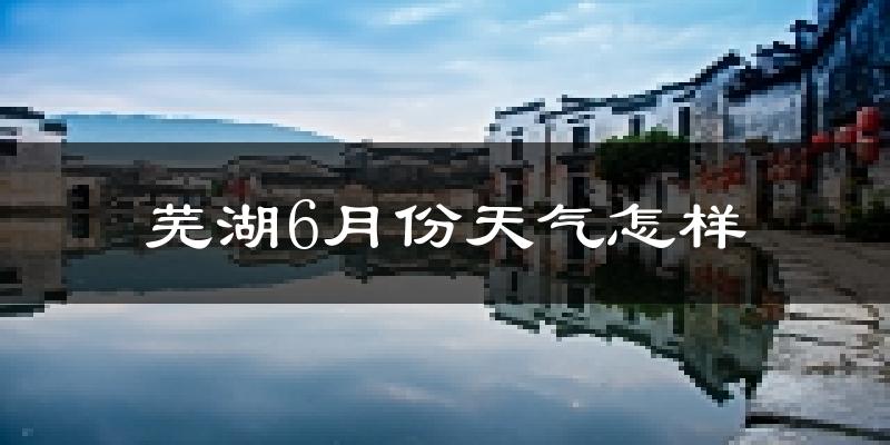 芜湖6月份天气如何?很热吗?