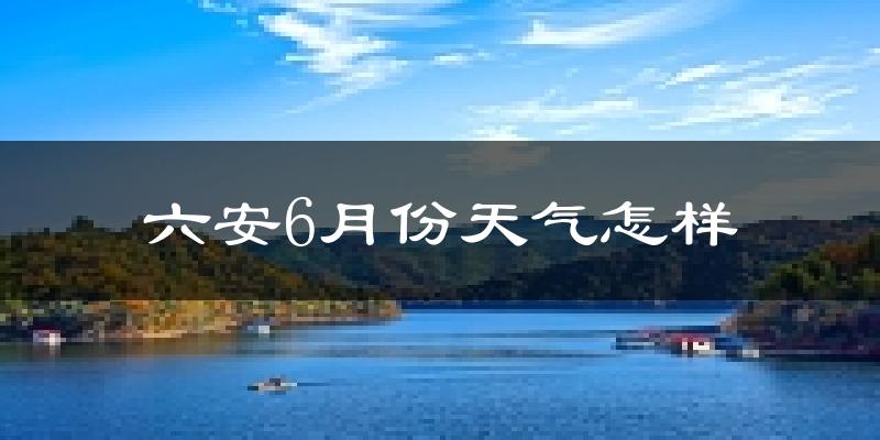 六安6月份天气如何?很热吗?