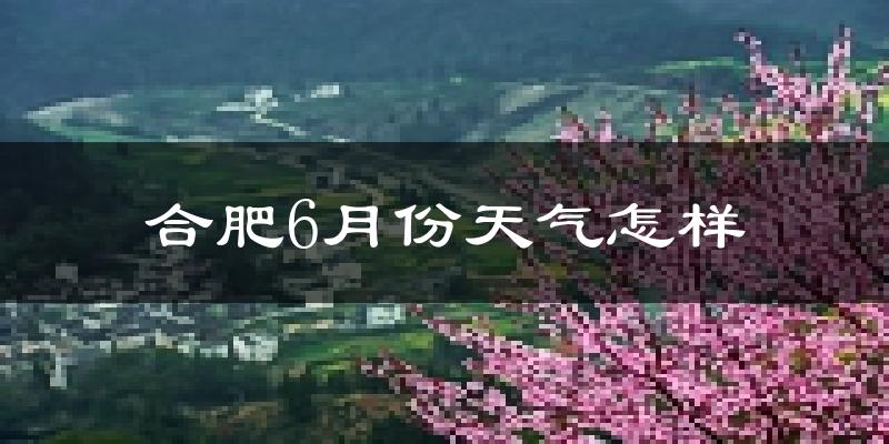 合肥6月份天气如何?很热吗?