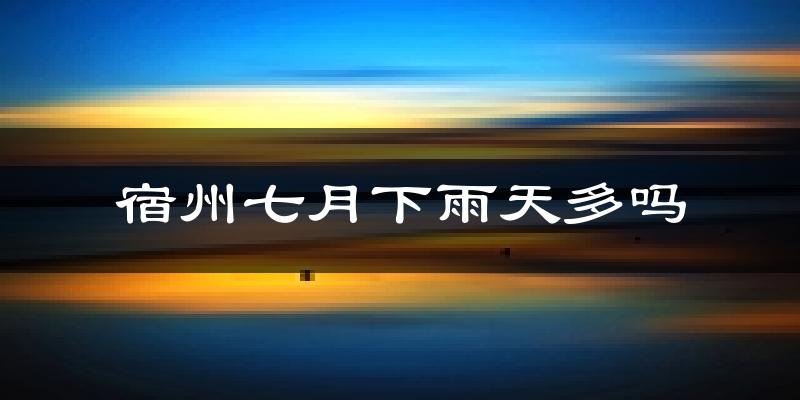 宿州七月下雨天多吗?宿州7月份降雨量多少?
