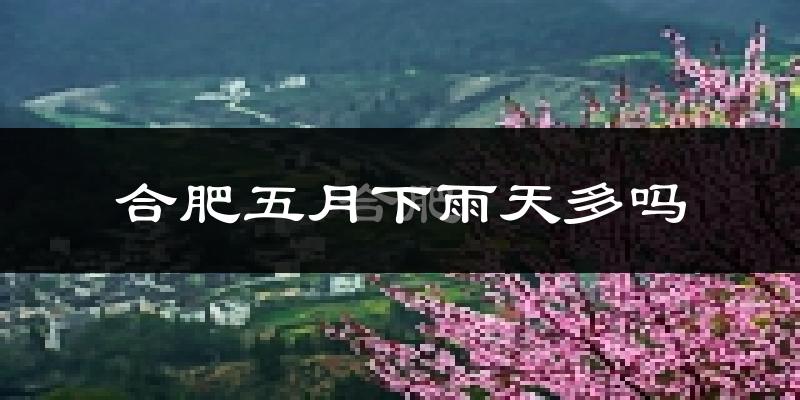 合肥五月下雨天多吗?合肥5月份降雨量多少?