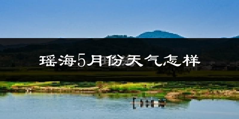 瑶海5月份天气怎样?瑶海五月冷不冷?