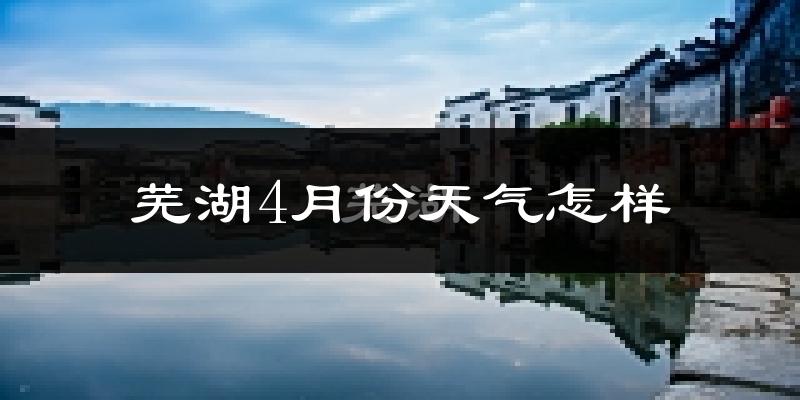 芜湖市4月份天气如何?冷热情况怎么样?