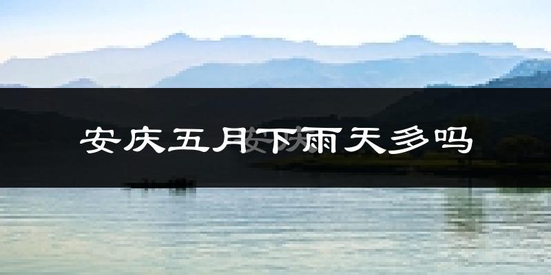 安庆五月下雨天多吗?安庆5月份降雨量多少?