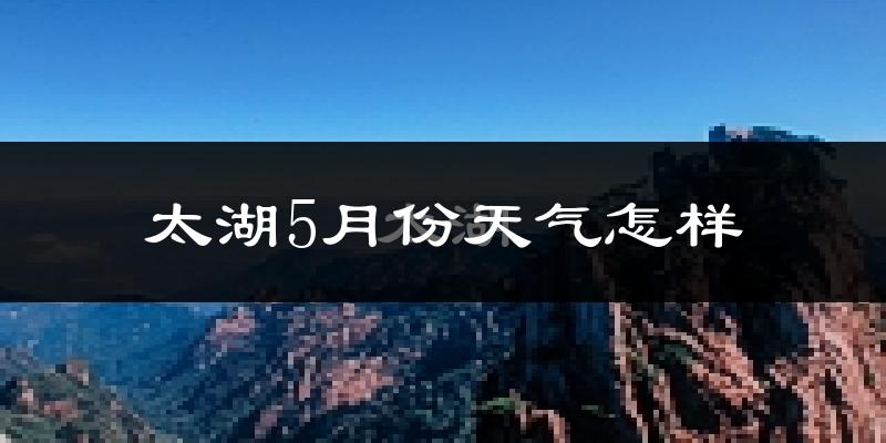太湖县5月份天气如何?很热吗?