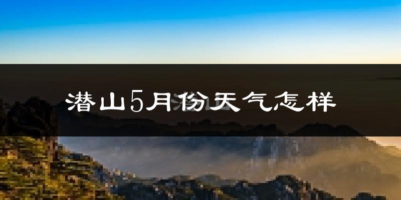 潜山县5月份天气如何?很热吗?