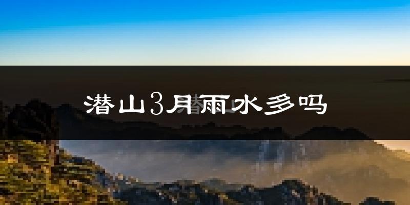 潜山3月雨水多吗?