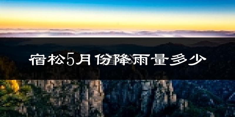 宿松5月份降雨量多少?宿松五月下雨多吗?