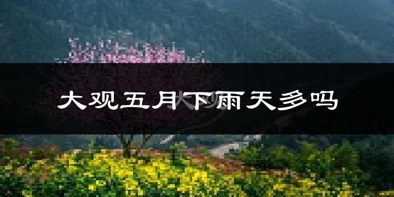 大观五月下雨天多吗?大观5月份降雨量多少?