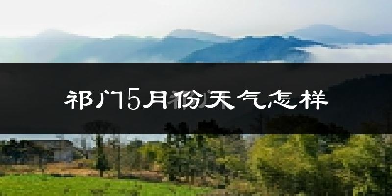 祁门县5月份天气如何?热吗?过去两年数据对比分析