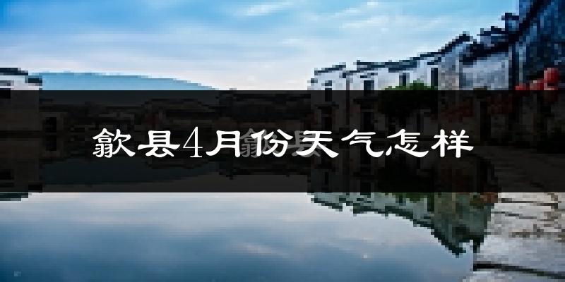 歙县4月份天气如何?冷热情况怎么样?