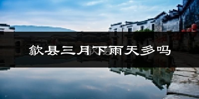 歙县三月下雨天多吗?歙县3月份降雨量多少?
