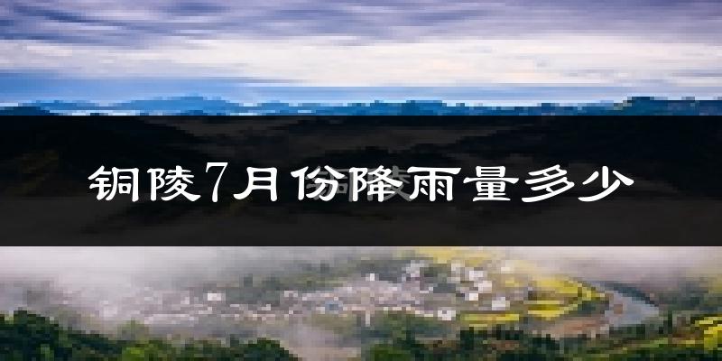铜陵7月份降雨量多少?铜陵七月下雨多吗?