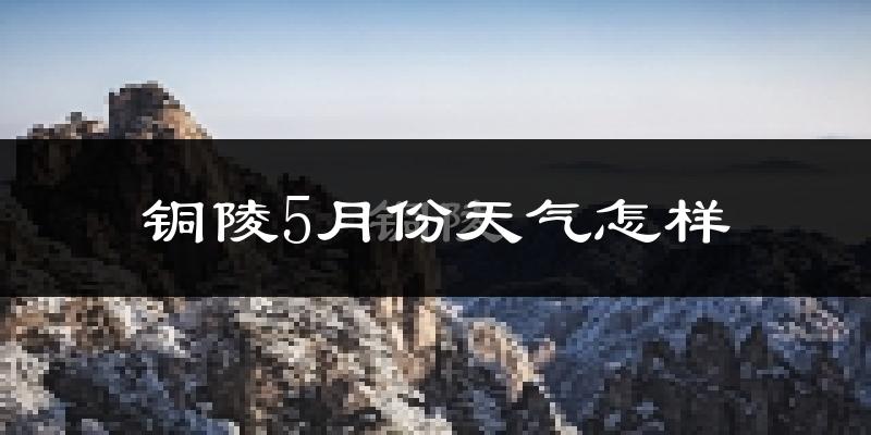 铜陵5月份天气怎样?铜陵五月冷吗?