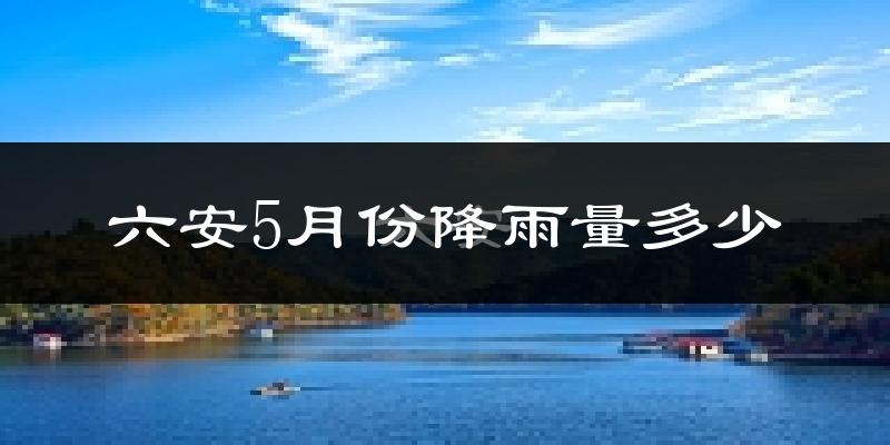 六安5月份降雨量多少?六安五月下雨多吗?