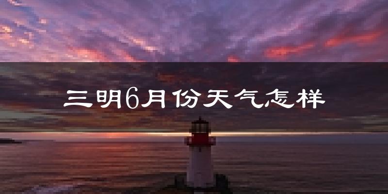 三明市6月份天气如何?很热吗?