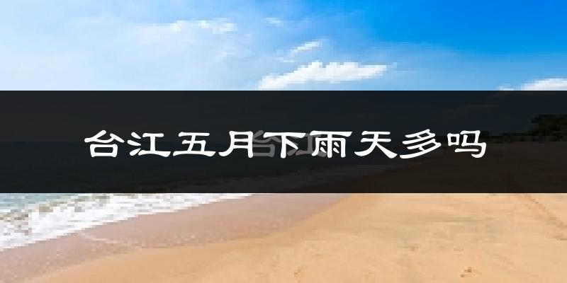 台江五月下雨天多吗?台江5月份降雨量多少?