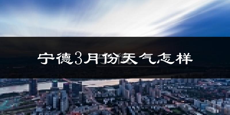 宁德市3月份天气如何?冷热情况怎么样?