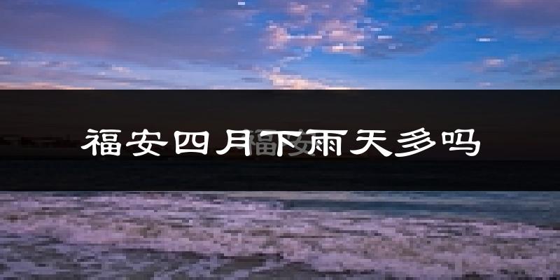 福安四月下雨天多吗?福安4月份降雨量多少?
