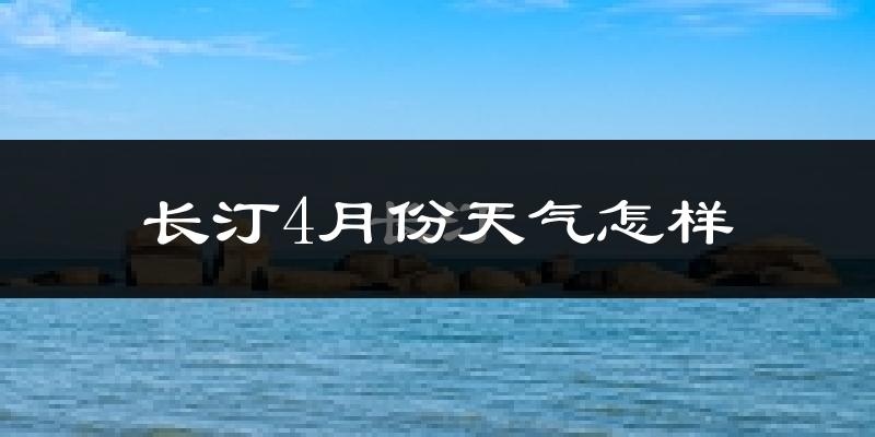 长汀县4月份天气如何?冷热情况怎么样?