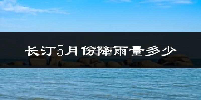 长汀5月份降雨量多少?长汀五月下雨多吗?