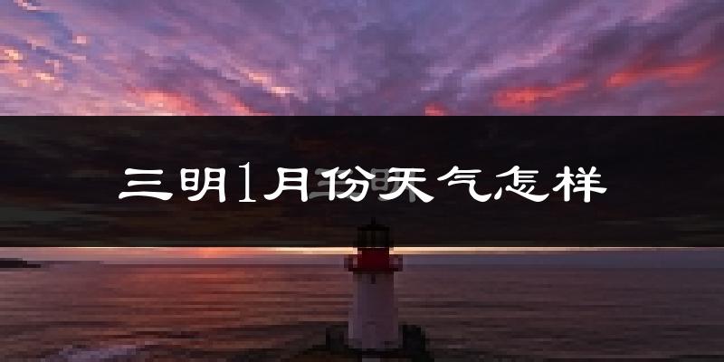 三明市1月份天气如何?很冷吗?