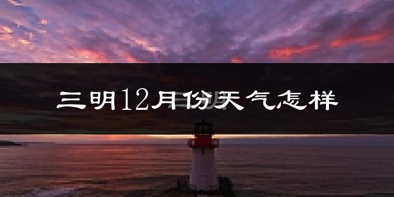 三明12月份天气怎样?三明十二月冷吗?