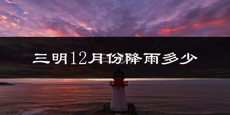 三明12月份降雨多少?