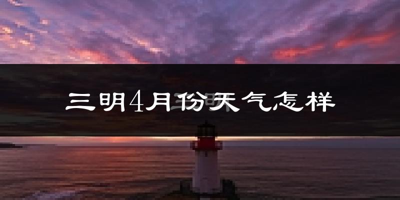 三明市4月份天气如何?冷热情况怎么样?