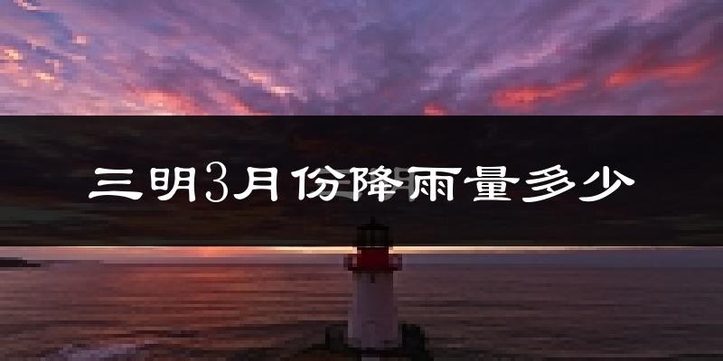 三明3月份降雨量多少?三明三月下雨多吗?