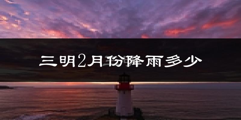三明2月份降雨多少?