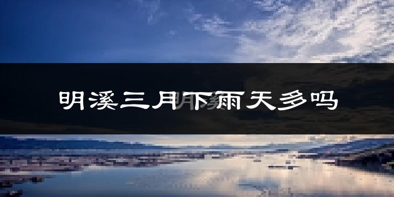 明溪三月下雨天多吗?明溪3月份降雨量多少?