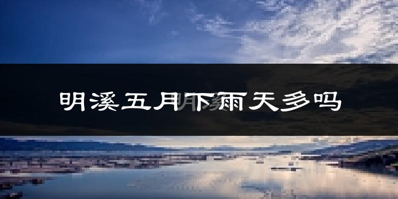 明溪五月下雨天多吗?明溪5月份降雨量多少?