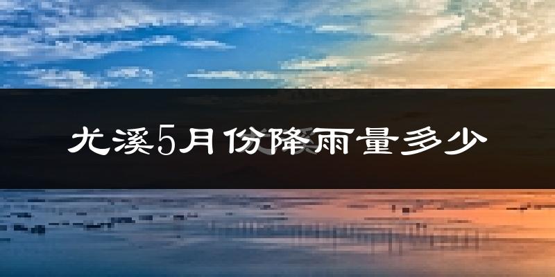 尤溪5月份降雨量多少?尤溪五月下雨多吗?